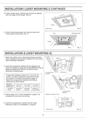 Page 8inches mm()
2-Long screws
(M4X30)Adaptor
Suspension bracket &IIICeiling joist Adaptor
2-Long screws
(M4X30)
Fig. 8
B
A
7/8 (21.6)13 1/4~15 1/2 ( 336~394 )
16 1/2~18 3/4 ( 419~480 )
21 1/4~23 1/2 ( 540~597 )
8. Finish ceiling work. Ceiling hole should be aligned
with the edge of the flange. (Fig. 6)
9. Insert mounting springs into slots as show and
mount grille to fan body. (Fig. 7)
8
Fig. 7
CeilingSlotMounting spring
Grille
1. Open the orifice cover, disconnect plug connector
from receptacle and remove...