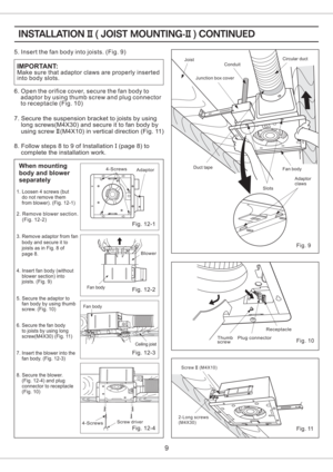 Page 9Fig. 11
Fig. 10
Fig. 9
When mounting
body and blower
separately
1. Loosen 4 screws (but
do not remove them
from blower). (Fig. 12-1)
2. Remove blower section.
(Fig. 12-2)
4. Insert fan body (without
blower section) into
joists. (Fig. 9)
5. Secure the adaptor to
fan body by using thumb
screw. (Fig. 10)
7. Insert the blower into the
fan body. (Fig. 12-3) 3. Remove adaptor from fan
body and secure it to
joists as in Fig. 8 of
page 8.
9
Make sure that adaptor claws are properly inserted
into body slots....