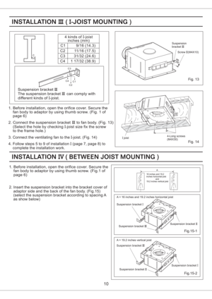 Page 1010
C1
C2
C3
C44 kinds of -joist
inches (mm)I
9/16 ( )14.3
11/16 (17.5)
31/32 (24.6)
1 17/32 38.9()
Suspension bracket
The suspension can comply with
different kinds of -joist.III
III
I bracket
1. Before installation, open the orifice cover. Secure the
fan body to adaptor by using thumb screw. (Fig. 1 of
page 6)
2. Connect the suspension to fan body. (Fig. 13)
(Select the hole by checking joist size fix the screw
to the frame hole.)bracketIII
I-
3. Connect the ventilating fan to the joist. (Fig. 14)I-
4....