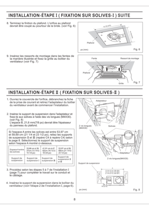 Page 88
Fig. 7
Fig. 6
10 7/8(275)
10 7/8(275)
po (mm)
PlafondFenteRessort de montage
Grille Plafond
9. Inserez les ressorts de montage dans les fentes de
la maniere illustree et fixez la grille au boitier du
ventilateur (voir Fig. 7)
8. Terminez la finition du plafond. Lorifice au plafond
devrait etre coupe au pourtour de la bride. (voir Fig. 6)
po (mm)
1. Ouvrez le couvercle de lorifice, debranchez la fiche
de la prise de courant et retirez ladaptateur du boitier
du ventilateur avant de commencer...