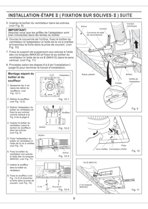 Page 9Fig. 12-2
Fig. 12-3
Fig. 12-1
Fig. 12-4
Montage separe du
boitier et du
souffleur
souffleur). (voir
Fig. 12-1) 1. Desserrez les 4 vis
(sans les retirer du
2. Retirez le souffleur.
(voir Fig. 12-2)
3. Retirez ladaptateur du
boitier du ventilateur et
fixez-le aux solives
comme indique a la
Fig. 8 de la page 8.
4. Inserez le boitier du
ventilateur (sans la
section du souffleur)
dans les solives.
(voir Fig. 9)
5. Fixez ladaptateur au
boitier du ventilateur a
laide de la vis a oreilles.
(voir Fig. 10)
6....