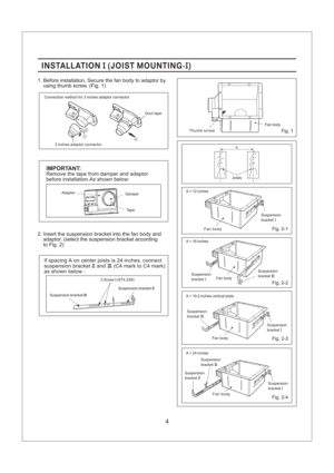 Page 44
INSTALLATION JOIST MOUNTING-II()INSTALLATION JOIST MOUNTING-II()
1. Before installation, Secure the fan body to adaptor by
using thumb screw. (Fig. 1)
Fig. 1
2. Insert the suspension bracket into the fan body and
adaptor. (select the suspension bracket acc rding
to Fig. 2)o
Tape
IMPORTANT:
Adaptor
Remove the tape from damper and adaptor
before installation.As shown below:
Damper
2 Screw (ST4.2X8)I
Suspension bracketIIISuspension bracketII
If spacing A on center joists is 24 inches, connect
suspension...