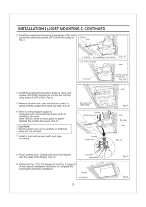 Page 5INSTALLATION JOIST MOUNTING-II( ) CONTINUEDINSTALLATION JOIST MOUNTING-II( ) CONTINUED
5. Remove junction box cover and secure conduit or
stress relief to junction box knock-out hole. (Fig. 5)
6. Refer to wiring diagram (page 3).
Using wire nuts, connect house power wires to
ventilating fan wires:
black to black; white to white; green to green;
Replace the junction box cover. (Fig. 5)
CAUTION:Mount junction box cover carefully so that lead
wires are not pinched. 4. Install the suspension bracket to...