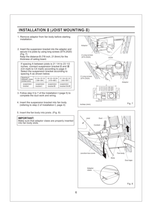 Page 66
INSTALLATION JOIST MOUNTING-II II()INSTALLATION JOIST MOUNTING-II II()
1. Remove adaptor from fan body before starting
installation.
2. Insert the suspension bracket into the adaptor and
secure it to joists by using long screws (ST4.2X20)
(Fig. 7)
Keep the distance B (7/8 inch, 21.6mm) for the
thickness of ceiling board.
3. Follow step 5 to 7 of the Installation (page 5) to
complete the duct work and wiring.I
If spacing A between joists is 21 1/4 to 23 1/2
inches, connect suspension bracket and
(C4...