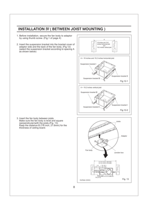 Page 8A13 1/4~15 3/4 ( 336~400 )
16 1/2~18 3/4 ( 419~480 )
B7/8 (21.6)
3~5 ( 76~126 )
5 4/5~7 4/5 ( 148~198 )
Fig.12-1
Fig.12-2
A
Fig. 13
INSTALLATION BETWEEN JOIST MOUNTINGIV()INSTALLATION BETWEEN JOIST MOUNTINGIV()
2. Insert the suspension bracket into the bracket cover of
adaptor side and the back of the fan body. (Fig.12)
(select the suspension bracket according to spacing A
as shown below)
1. Before installation, secure the fan body to adaptor
by using thumb screw. (Fig.1 of page 4)
8
3. Insert the fan...