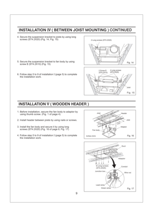 Page 99
Fig. 16
Fig. 14
Fig. 15
Fig. 17
INSTALLATION WOODEN HEADEV(R)INSTALLATION WOODEN HEADEV(R)
INSTALLATION BETWEEN JOIST MOUNTINGIV( ) CONTINUEDINSTALLATION BETWEEN JOIST MOUNTINGIV( ) CONTINUED
2 Long screws (ST4.2X20)
Joist 4 Long screws
(ST4.2X20)
2 Screw
(ST4.2X10)II
(275)(375)10 7/814 3/4
Adaptor
inches (mm)Fan bodyJoist Header Joist
2. Install header between joists by using nails or screws.
1. Before installation, secure the fan body to adaptor by
using thumb screw. (Fig. 1 of page 4)
4. Secure the...