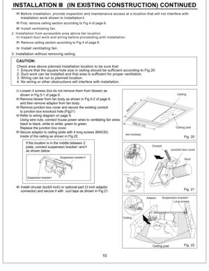 Page 10Ceiling joist
Ceiling
Long screws
Adaptor
Duct
Junction box cover Conduit mm (inches)Ceiling
Suspension bracket I
Suspension bracket II
CAUTION:
Fig. 20
Fig. 21
Fig. 22
3 inch adaptor
connector Duct tape
10
Before installation, provide inspection and maintenance access at a location that will not interfere with
installation work shown in installation .II
First, remove ceiling section according to Fig.4 of page 6.
Install ventilating fan.
2. Installation from accessible area above fan location.
Inspect...