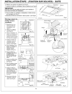 Page 6Fig. 8
Fig.7
Solive du
plafond
Pattes de
fixation
Fentes de
l'adaptateur
Boitier
mm (po)
Solive du plafondPlafond Adaptateur
Vis
Tournevis
Fig. 5-4
Fig. 5-3
Boitier
Boitier
Solive du plafondSoufflerie
Adaptateur
de la maniere indiqueedessous de l'adaptateur) 9. Installez le boitier du
7. Inserez la soufflerie dans
le boitier du ventilateur.
(voir Fig.5-4)
6. Fixez le boitier du
ventilateur aux solives
du plafond de la
maniere indiquee aux
Fig. 9 et Fig. 10 a la
page 7.
5. Fixez l'adaptateur...