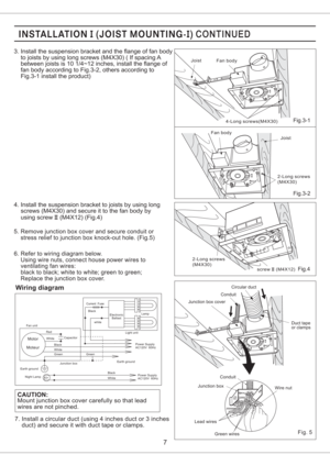 Page 7Fig.3-2
Fig.4
4. Install the suspension bracket to joists by using long
screws (M4X30) and secure it to the fan body by
using screw (M4X12) (Fig.4)II
Fan body Joist
4-Long screws(M4X30)
Joist Fan body
2-Long screws
(M4X30)
2-Long screws
(M4X30)
screw (M4X12)II
7
5. Remove junction box cover and secure conduit or
stress relief to junction box knock-out hole. (Fig.5)
6. Refer to wiring diagram below.
Using wire nuts, connect house power wires to
ventilating fan wires:
black to black; white to white; green...