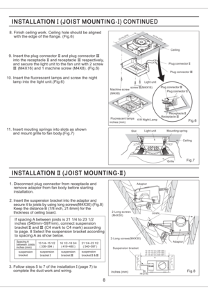 Page 83. Follow steps 5 to 7 of the installation (page 7) to
complete the duct work and wiring.I
8
9. Insert the plug connector and plug connector
into the receptacle and receptacle respectively,
and secure the light unit to the fan unit with 2 screw
(M4X16) and 1 machine screw (M4X8). (Fig.6)II III
II III
III
10. Insert the fluorescent lamps and screw the night
lamp into the light unit.(Fig.6)
11. Insert mouting springs into slots as shown
and mount grille to fan body.(Fig.7)
Slot
Grille Mounting spring...