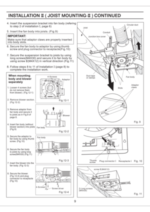 Page 9Make sure that adaptor claws are properly inserted
into body slots.
IMPORTANT:
5. Insert the fan body into joists. (Fig.9)
6. Secure the fan body to adaptor by using thumb
screw and plug connector to receptacle(Fig.10)
Fig. 9
When mounting
body and blower
separately
1. Loosen 4 screws (but
do not remove them
from blower). (Fig.12-1)
2. Remove blower section.
(Fig.12-2)
4. Insert fan body (without
blower section) into joists
(Fig.9)
5. Secure the adaptor to
fan body by using thumb
screw. (Fig.10)
7....