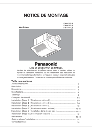 Page 1FV-05VFL2
FV-08VFL2
FV-11VFL2
LIRE ET CONSERVER CE MANUEL
Veuillez lire attentivement le present manuel avant d installer, utiliser ou
reparer ce ventilateur Panasonic. La non observation des instructions et
recommandations peut entrainer un risque de blessure corporelle et(ou) de
dommages materiels. Conserver ce manuel pour reference ulterieure.
III
VIII
IV
V
Table des matieres
Installation- Etape ( Fixation sur solives- )I Consignes de securiteDeballage Specifications Dimensions
Description
Accessoires...