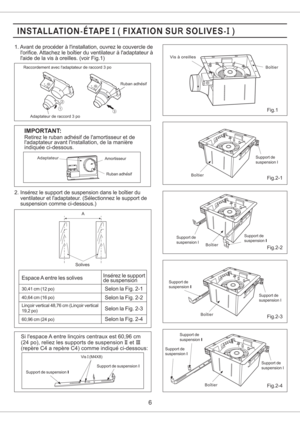 Page 62. Inserez le support de suspension dans le boitier du
ventilateur et ladaptateur. (Selectionnez le support de
suspension comme ci-dessous.)
IMPORTANT:
Retirez le ruban adhesif de lamortisseur et de
ladaptateur avant linstallation, de la maniere
indiquee ci-dessous.
Boitier
6
Fig.1
Fig.2-1
Fig.2-2
Fig.2-3
Fig.2-4
Solives
Adaptateur de raccord 3 po
Vis a oreilles
Support de
suspension I
Boitier
Boitier
Support de
suspension ISupport de
suspension III
Support de
suspension III
Boitier
Support de
suspension...