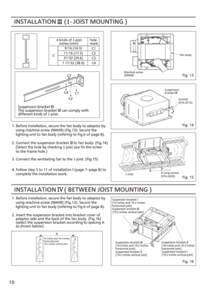 Page 10Suspension bracket
[16 inches and 19.2 inches
horizontal joist]
Suspension bracket
[19.2 inches vertical joist] -Joist Screw
(ST4.2X12)
INSTALLATION     ( BETWEEN JOIST MOUNTING )  Suspension bracket
The suspension bracket     can comply with
different kinds of   -joist. INSTALLATION     (   - JOIST MOUNTING )  
C3
C1
C4
C2
1. Before installation, secure the fan body to adaptor by
    using machine screw (M4X8) (Fig.13). Secure the 
    lighting unit to fan body (refering to Fig.6 of page 8).
2. Connect...
