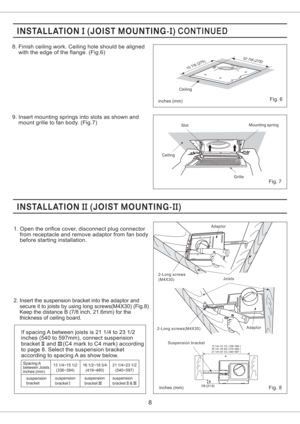 Page 82. Insert the suspension bracket into the adaptor and
secure it to joists by using long screws(M4X30) (Fig.8)
Keep the distance B (7/8 inch, 21.6mm) for the
thickness of ceiling board.
Fig. 6
8.
(Fig.6) Finish ceiling work. Ceiling hole should be aligned
with the edge of the flange.
9. Insert mounting springs into slots as shown and
mount grille to fan body. (Fig.7)
8
Fig. 8
1. Open the orifice cover, disconnect plug connector
from receptacle and remove adaptor from fan body
before starting...