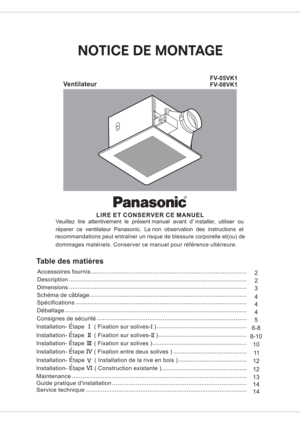 Page 1Ventilateur
FV-05VK1
FV-08VK1
LIRE ET CONSERVER CE MANUEL
Veuillez lire attentivement le present manuel avant d installer, utiliser ou
reparer ce ventilateur Panasonic. La non observation des instructions et
recommandations peut entrainer un risque de blessure corporelle et(ou) de
dommages materiels. Conserver ce manuel pour reference ulterieure.
Table des matieres
Specifications
4
54 32
2
Description
Dimensions
Accessoires fournis
Deballage
Consignes de securiteSchema de cablage
4
6-8Installation- Etape...