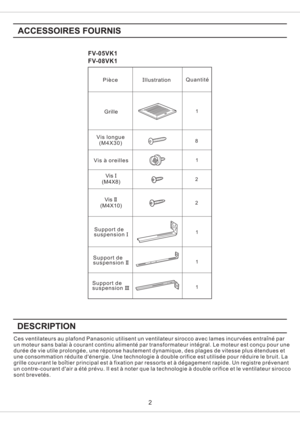 Page 2FV-05VK1
FV-08VK1
1 81
1
1
2
2
1
2
Grille
Ces ventilateurs au plafond Panasonic utilisent un ventilateur sirocco avec lames incurvees entraine par
un moteur sans balai a courant continu alimente par transformateur integral. Le moteur est concu pour une
duree de vie utile prolongee, une reponse hautement dynamique, des plages de vitesse plus etendues et
une consommation reduite denergie. Une technologie a double orifice est utilisee pour reduire le bruit. La
grille couvrant le boitier principal est a...