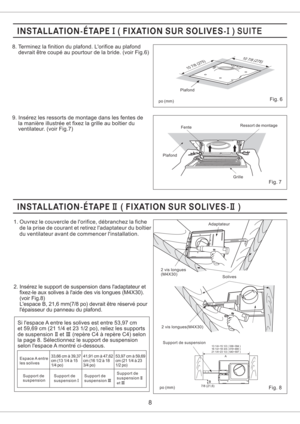 Page 88
8. Terminez la finition du plafond. Lorifice au plafond
devrait etre coupe au pourtour de la bride. (voir Fig.6)
9. Inserez les ressorts de montage dans les fentes de
la maniere illustree et fixez la grille au boitier du
ventilateur. (voir Fig.7)
1. Ouvrez le couvercle de lorifice, debranchez la fiche
de la prise de courant et retirez ladaptateur du boitier
du ventilateur avant de commencer linstallation.
2. Inserez le support de suspension dans ladaptateur et
fixez-le aux solives a laide des vis...