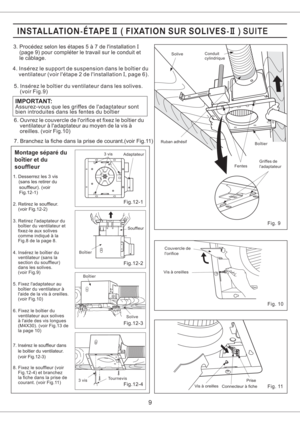 Page 9Fig.12-2
Fig.12-3
Fig.12-1
Fig.12-4
9
3. Procedez selon les etapes5a7delinstallation
(page 9) pour completer le travail sur le conduit et
le cablage.I
Assurez-vous que les griffes de ladaptateur sont
bien introduites dans les fentes du boitier
IMPORTANT:
4. Inserez le support de suspension dans le boitier du
ventilateur (voir letape 2 de linstallation , page 6).I
5. Inserez le boitier du ventilateur dans les solives.
(voir Fig.9)
6. Ouvrez le couvercle de lorifice et fixez le boitier du
ventilateur a...