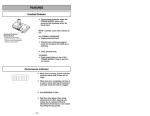 Page 18- 18 -
FEATURES
Overload Protector
➢ ➢
The overload protector stops the
POWER NOZZLE motor and
prevents belt breakage when the
brush jams.
NOTE: Canister motor will continue to
run.
TO CORRECT PROBLEM:
➢ ➢
Unplug electrical cord.
➢ ➢
Check brush and brush support
areas for excessive lint build-up or
jamming.
➢ ➢
Clean jammed area.
TO RESET:
➢ ➢
Press reset button on top of the
POWER NOZZLE. Plug in and turn
on cleaner.
Overload Protector
(Reset Button)Protector contra sobrecargas
(Botón de restauración)...