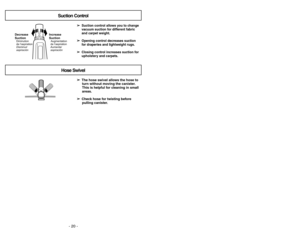 Page 20Suction ControlHose Swivel
➢ ➢
The hose swivel allows the hose to
turn without moving the canister.
This is helpful for cleaning in small
areas.
➢ ➢
Check hose for twisting before
pulling canister.➢ ➢
Suction control allows you to change
vacuum suction for different fabric
and carpet weight.
➢ ➢
Opening control decreases suction
for draperies and lightweight rugs.
➢ ➢
Closing control increases suction for
upholstery and carpets.
Suct
ionControl
–OpenClose–
Increase
SuctionAumentar
aspiración...