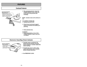 Page 18- 18 -
FEATURES
Overload Protector
➢ ➢
The overload protector stops the
POWER NOZZLE motor when the
brush jams and prevents belt
breakage.
NOTE: Canister motor will continue to
run.
TO CORRECT PROBLEM:
➢ ➢
Unplug electrical cord.
➢ ➢
Check brush and brush support
areas for excessive lint build-up or
jamming.
➢ ➢
Clean jammed area.
TO RESET:
➢ ➢
Press reset button on top of the
POWER NOZZLE. Plug in and turn
on cleaner.
Overload Protector
(Reset Button)Protector contra sobrecargas
(Botón de restauración)...