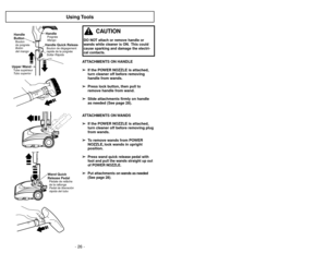 Page 26- 26 -- 31 -
Using Tools
ATTACHMENTS ON HANDLE
➢ ➢
If the POWER NOZZLE is attached,
turn cleaner off before removing
handle from wands.
➢ ➢
Press lock button, then pull to
remove handle from wand.
➢ ➢
Slide attachments firmly on handle
as needed (See page 28).
ATTACHMENTS ON WANDS
➢ ➢
If the POWER NOZZLE is attached,
turn cleaner off before removing plug
from wands.
➢ ➢
To remove wands from POWER
NOZZLE, lock wands in upright
position.
➢ ➢
Press wand quick release pedal with
foot and pull the wands...