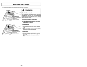 Page 34- 23 - - 34 -
➢
➢
Check motor safety filter occasionally and clean when dirty.
➢ ➢
Unplug cord from wall outlet➢ ➢
Lift rubber retainer and pull out motor
safety filter as shown
➢ ➢
Replace filter
➢ ➢
White side is mounted facing the dust
bag
➢ ➢
Filter cannot be cleaned and should be
replaced at least once a year
➢ ➢
Insert bag
➢ ➢
DO NOT CLEAN FILTER WITH WATER
➢ ➢
DO NOT operate the cleaner without
filter
Motor Safety Filter Changing
Rubber RetainerRetenue de caoutchouc
Dispositivo de
retención de...