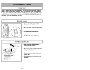 Page 22- 22 -
Note: To reduce the risk of electrical shock, this vacuum has a polarized plug, one
blade is wider than the other. This plug will fit in a polarized outlet only one way. If
the plug does not fit fully in the outlet, reverse the plug. If it still does not fit, contact
a qualified electrician to install the proper outlet. DO NO
T CHANGE 
THE PLUG IN
ANY 
WAY. Only use outlets near the floor.
Power Cord
TO OPERATE CLEANER
➢ ➢
Ensure ON-OFF switch is OFF.
➢ ➢
Plug the power cord into 120V outlet.
➢ ➢...