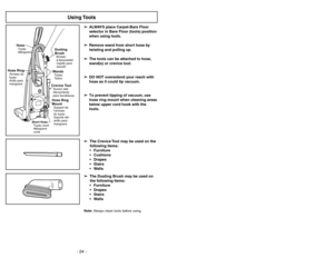 Page 24- 24 -
Using Tools
➢ ➢
ALWAYS place Carpet-Bare Floor
selector in Bare Floor (tools) position
when using tools.
➢ ➢
Remove wand from short hose by
twisting and pulling up.
➢ ➢
The tools can be attached to hose,
wand(s) or crevice tool.
➢ ➢
DO NOT overextend your reach with
hose as it could tip vacuum.
➢ ➢
To prevent tipping of vacuum, use
hose ring mount when cleaning areas
below upper cord hook with the
tools.
OFFON
Dusting
BrushBrosse
àépousseter
Cepillo para
sacudirWandsTubes
TubosHose Ring...