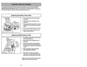 Page 26➢ ➢
The secondary foam filter protects
the motor.
➢ ➢
Check filter when installing a new
dust bag.
➢ ➢
If dirty, pull filter from bottom of dust
compartment and clean by rinsing in
water.
➢ ➢
When dry, slide filter back into place.
➢ ➢
Ensure filter is fully inserted under
plastic rib projections.
ROUTINE CARE OF CLEANER
Performing the following tasks will keep your new Panasonic vacuum cleaner operating at
peak performance levels and will ensure these high levels for years to come. Check the
BEFORE...