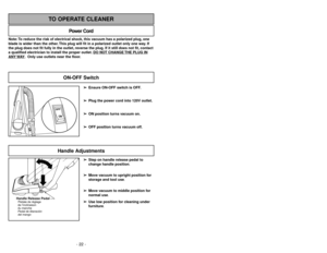 Page 22- 22 -
Note: To reduce the risk of electrical shock, this vacuum has a polarized plug, one
blade is wider than the other. This plug will fit in a polarized outlet only one way. If
the plug does not fit fully in the outlet, reverse the plug. If it still does not fit, contact
a qualified electrician to install the proper outlet. DO NO
T CHANGE 
THE PLUG IN
ANY 
WAY. Only use outlets near the floor.
Power Cord
TO OPERATE CLEANER
➢ ➢
Ensure ON-OFF switch is OFF.
➢ ➢
Plug the power cord into 120V outlet.
➢ ➢...