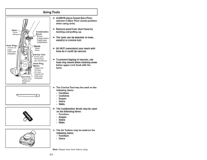 Page 24- 24 -
Using Tools
➢ ➢
ALWAYS place Carpet-Bare Floor
selector in Bare Floor (tools) position
when using tools.
➢ ➢
Remove wand from short hose by
twisting and pulling up.
➢ ➢
The tools can be attached to hose,
wand(s) or crevice tool.
➢ ➢
DO NOT overextend your reach with
hose as it could tip vacuum.
➢ ➢
To prevent tipping of vacuum, use
hose ring mount when cleaning areas
below upper cord hook with the
tools.
O
F
FON
Combination
BrushBrosse
àdépoussiérer
Cepillo para
combinación
WandsTubes
TubosHose...