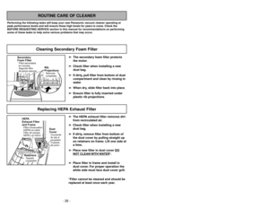 Page 26➢ ➢
The secondary foam filter protects
the motor.
➢ ➢
Check filter when installing a new
dust bag.
➢ ➢
If dirty, pull filter from bottom of dust
compartment and clean by rinsing in
water.
➢ ➢
When dry, slide filter back into place.
➢ ➢
Ensure filter is fully inserted under
plastic rib projections.
ROUTINE CARE OF CLEANER
Performing the following tasks will keep your new Panasonic vacuum cleaner operating at
peak performance levels and will ensure these high levels for years to come. Check the
BEFORE...