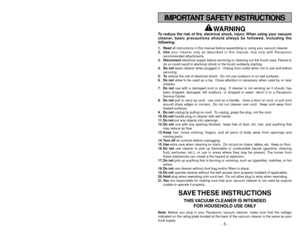 Page 5- 48 -
WARNING
To reduce the risk of fire, electrical shock, injury: When using your vacuum
cleaner, basic precautions should always be followed, including the
following:1. Readall instructions in this manual before assembling or using your vacuum cleaner.
2. Useyour cleaner only as described in this manual. Use only with Panasonic
recommended attachments.
3. Disconnectelectrical supply before servicing or cleaning out the brush area. Failure to
do so could result in electrical shock or the brush...