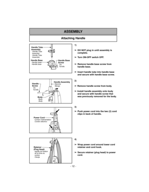 Page 12- 12 -
Attaching Handle
ASSEMBLY
Handle AssemblyManche
MangoHandle
Screw
Vis
Tornillo
BodyBody
Body
Power CordCordon d’alimentation
Cordón eléctrico
Retainer
(Plug Head)
Agrafe de fixation
de la fiche du
cordon
Clavija
1)
➢
DO NOT plug in until assembly is
complete.
➢
Turn ON-OFF switch OFF.
➢
Remove handle base screw from
handle base.
➢
Insert handle tube into handle base
and secure with handle base screw.
2)
➢
Remove handle screw from body.
➢
Install handle assembly onto body
and secure with handle...