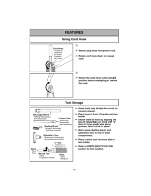 Page 141)
➢
Detach plug head from power cord.
➢
Rotate cord hook down to release
cord.
2)
➢
Return the cord hook to the upright
position before attempting to rewind
the cord.
Using Cord Hook
FEATURES
Tool Storage
Telescopic WandRallonge télescopique
Tubo telescopico
Dusting BrushBrosse à épousseter
Cepillo para sacudir
Crevice ToolSuceur plat
Herramienta
para hendiduras
“J" SlotFente en “J”
Ranura en "J”
Raised TabSaillie
Lengüeta levantada
Upholstery ToolSuceur pour capitonnage
Herramienta para...