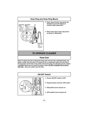 Page 22- 22 -
Hose Ring and Hose Ring Mount
➢
Hose ring and hose ring mount are
designed to prevent tipping of
vacuum while using tools.
➢
Place hose ring in hose ring mount
as shown in illustration.
Hose RingAnneau du
tuyau
Anillo para
manguera
Hose Ring
Knob
Crochet de
l’anneau
Botón del
anillo para
manguera
Hose Ring
Mount
Support de l’anneau
du tuyau
Soporte para anillo
para manguera
Note: To reduce the risk of electrical shock, this vacuum has a polarized plug, one
blade is wider than the other. This plug...