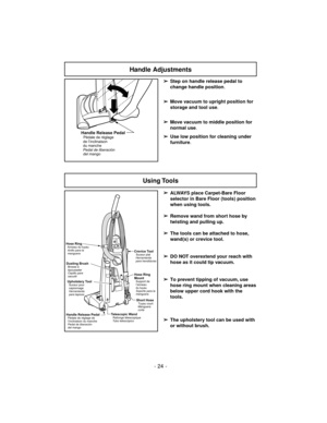 Page 24- 24 -
Handle Adjustments
Using Tools
➢
ALWAYS place Carpet-Bare Floor
selector in Bare Floor (tools) position
when using tools.
➢
Remove wand from short hose by
twisting and pulling up.
➢
The tools can be attached to hose,
wand(s) or crevice tool.
➢
DO NOT overextend your reach with
hose as it could tip vacuum.
➢
To prevent tipping of vacuum, use
hose ring mount when cleaning areas
below upper cord hook with the
tools.
➢
The upholstery tool can be used with
or without brush.
Hose Ring
Mount
Support de...