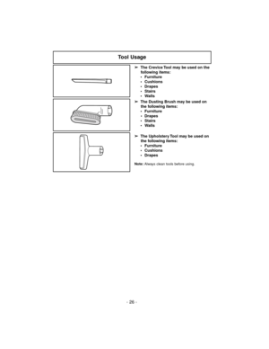 Page 26Note:Always clean tools before using.
Tool Usage
➢
The Crevice Tool may be used on the
following items:
 Furniture
 Cushions
 Drapes
 Stairs
 Walls
➢
The Dusting Brush may be used on
the following items:
 Furniture
 Drapes
 Stairs
 Walls
➢
The Upholstery Tool may be used on
the following items:
 Furniture
 Cushions
 Drapes
- 26 - 