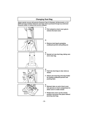 Page 30- 30 -
5)
➢
Reinsert tabs on end of dust cover
into grooves on dust compartment to
allow cover to rotate closed.
➢
Rotate dust cover up into closed
position and press into place without
pinching dust bag.
3)
➢
Spread out new dust bag, taking care
not to tear bag.
4)
➢
Fold new dust bag to clear slots as
shown.
➢
Attach new dust bag onto bag holder
by holding cardboard portion and
pushing back.
Slots
RanurasFentes
FoldPlier
Doble
GrooveOuverture
Ranura
Changing Dust Bag
1)
➢
Pull outward on dust cover...