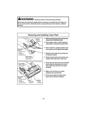 Page 32- 32-
Removing and Installing Lower Plate
Lower PlatePlaque inférieure
Base inferior
Rear Belt
Cover
Couvercle de la
courroie
Cubierta de
la correa trasera
LatchesLoquets
Lengüetas
➢
Before servicing any parts,disconnect
vacuum from electrical outlet.
➢
Place paper under nozzle whenever
lower plate is removed to protect floor.
➢
Place handle in upright position and
turn vacuum over to expose lower plate.
➢
Release lower plate by pressing two
(2) latches inward.
➢
Remove lower plate and remove any
residue...