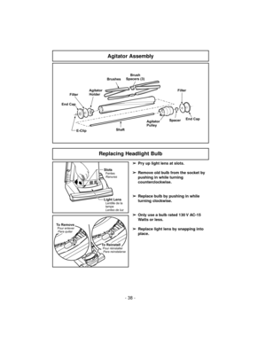 Page 38- 38 -
E-Clip Filter
Agitator
Pulley
ShaftFilter
End Cap
End CapAgitator
Holder
Spacer
BrushesBrush
Spacers (3)
Agitator Assembly
Replacing Headlight Bulb
SlotsFentes
Ranuras
Light LensLentille de la
lampe
Lentes de luz
To ReinstallPour réinstaller
Para reinstalarse
To RemovePour enlever
Para quitar
➢
Pry up light lens at slots.
➢
Remove old bulb from the socket by
pushing in while turning
counterclockwise.
➢
Replace bulb by pushing in while
turning clockwise.
➢
Only use a bulb rated 130 V AC-15
Watts or...