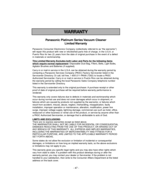 Page 47- 47 -
WARRANTY
Panasonic Platinum Series Vacuum Cleaner
Limited Warranty
Panasonic Consumer Electronics Company (collectively referred to as “the warrantor”)
will repair this product with new or refurbished parts free of charge, in the U.S.A. or
Puerto Rico for two (2) years from the date of original purchase in the event of a defect
in materials or workmanship.
This Limited 
Warranty Excludes both Labor and Parts for the following items
which require normal replacement: Disposable Dust Bag, Filters,...