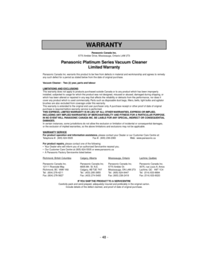 Page 48- 48 -
WARRANTY
Panasonic Canada Inc.
5770 Ambler Drive, Mississauga, Ontario L4W 2T3
Panasonic Platinum Series Vacuum Cleaner
Limited Warranty
Panasonic Canada Inc. warrants this product to be free from defects in material and workmanship and agrees to remedy
any such defect for a period as stated below from the date of original purchase.
Vacuum Cleaner -  Two (2) year, parts and labour
LIMIT
ATIONS AND EXCLUSIONSThis warranty does not apply to products purchased outside Canada or to any product which...