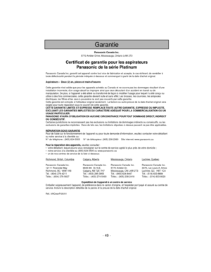 Page 49- 49 -
Panasonic Canada Inc.
5770 Ambler Drive, Mississauga, Ontario L4W 2T3
Certificat de garantie pour les aspirateurs
Panasonic de la série Platinum
Panasonic Canada Inc. garantit cet appareil contre tout vice de fabrication et accepte, le cas échéant, de remédier à
toute défectuosité pendant la période indiquée ci-dessous et commençant à partir de la date dachat original.
Aspirateurs -  Deux (2) an, pièces et main-doeuvre
Cette garantie nest valide que pour les appareils achetés au Canada et ne...