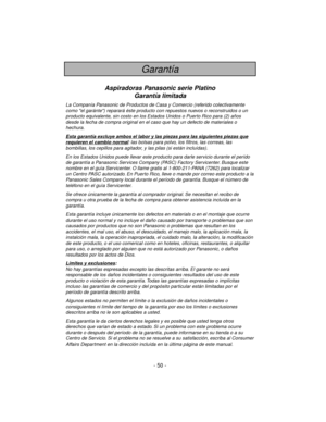 Page 50- 50 -
Garantía
Aspiradoras Panasonic serie Platino
Garantía limitada
La Companía Panasonic de Productos de Casa y Comercio (referido colectivamente
como el garánte) reparará éste producto con repuestos nuevos o reconstruidos o un
producto equivalente, sin costo en los Estados Unidos o Puerto Rico para (2) años
desde la fecha de compra original en el caso que hay un defecto de materiales o
hechura.
Esta garantía e
xcluye ambos el labor y las piezas para las siguientes piezas que
requieren el cambio...