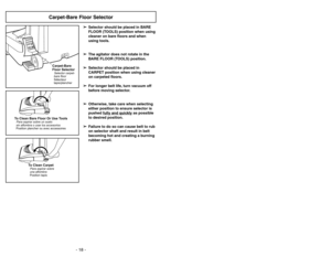 Page 18- 18 -
Carpet-Bare Floor SelectorCarpet-Bare
Floor SelectorSelector carpet-
bare floor
Sélecteur
tapis/plancher
CARPETBARE FLOOR
(TOOLS)
To Clean Bare Floor Or Use ToolsPara aspirar sobre un suelo
sin alfombra o usar los accesorios
Position plancher ou avec accessoires
➢ ➢
Selector should be placed in BARE
FLOOR (TOOLS) position when using
cleaner on bare floors and when
using tools.
➢ ➢
The agitator does not rotate in the
BARE FLOOR (TOOLS) position.
➢ ➢
Selector should be placed in
CARPET position when...