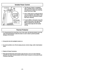 Page 20- 20 -
➢ ➢
If a clog prevents the normal flow of air to the motor, the thermal protector turns the
motor off automatically to allow the motor to cool in order to prevent possible
damage to the vacuum.
➢ ➢
During this time the headlight remains on.
➢ ➢
To correct problem, turn off and unplug vacuum, remove clogs, and/or clean/replace
filters.
➢ ➢
Replace full bag if necessary.
➢ ➢
Wait approximately thirty (30) minutes, plug vacuum in, turn on to see if thermal
protector has reset. Thermal protector will...