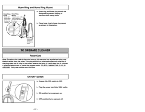 Page 22- 22 -
Hose Ring and Hose Ring Mount
➢ ➢
Hose ring and hose ring mount are
designed to prevent tipping of
vacuum while using tools.
➢ ➢
Place hose ring in hose ring mount
as shown in illustration.
Hose RingAnillo para
manguera
Anneau du
tuyau
Hose Ring
KnobBotón del
anillo para
manguera
Crochet de
l’anneau
Hose Ring
MountSoporte para anillo
para manguera
Support de l’anneau
du tuyau
Note: To reduce the risk of electrical shock, this vacuum has a polarized plug, one
blade is wider than the other. This...